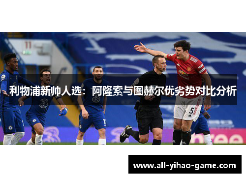 利物浦新帅人选：阿隆索与图赫尔优劣势对比分析