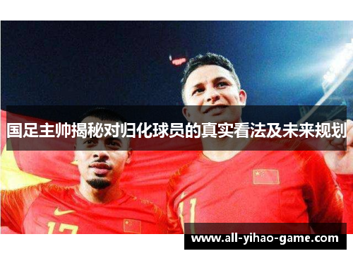 国足主帅揭秘对归化球员的真实看法及未来规划