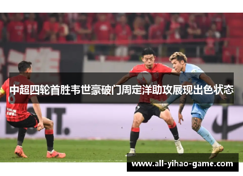 中超四轮首胜韦世豪破门周定洋助攻展现出色状态