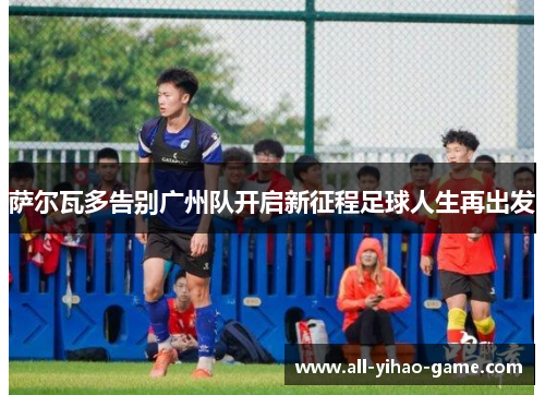 萨尔瓦多告别广州队开启新征程足球人生再出发