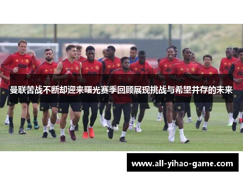 曼联苦战不断却迎来曙光赛季回顾展现挑战与希望并存的未来