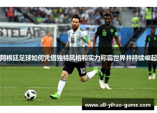 阿根廷足球如何凭借独特风格和实力称霸世界并持续崛起