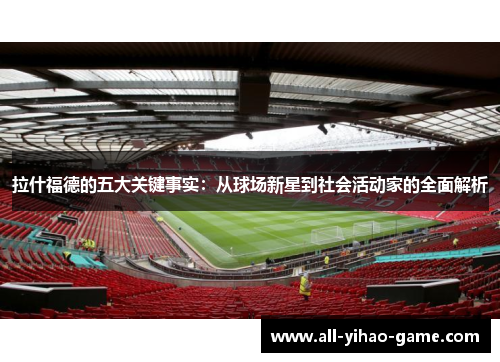 拉什福德的五大关键事实：从球场新星到社会活动家的全面解析