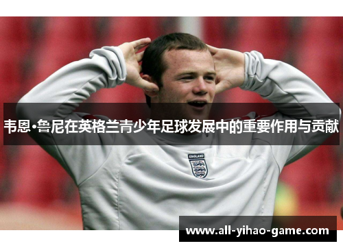 韦恩·鲁尼在英格兰青少年足球发展中的重要作用与贡献