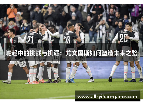 崛起中的挑战与机遇：尤文图斯如何塑造未来之路