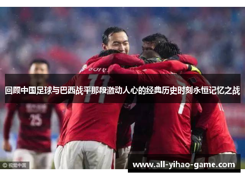 回顾中国足球与巴西战平那段激动人心的经典历史时刻永恒记忆之战 回顾中国足球与巴西战平那段激动人心的经典历史时刻永恒记忆之战