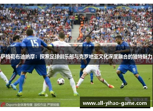 萨格勒布迪纳摩:探索足球俱乐部与克罗地亚文化深度融合的独特魅力 萨格勒布迪纳摩:探索足球俱乐部与克罗地亚文化深度融合的独特魅力