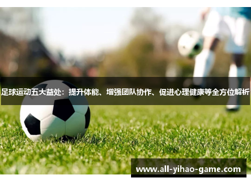 足球运动五大益处：提升体能、增强团队协作、促进心理健康等全方位解析